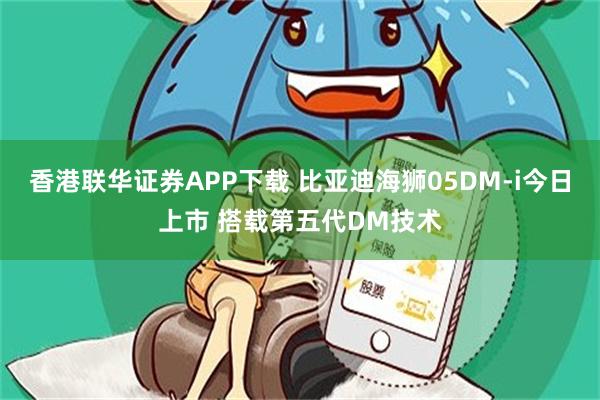 香港联华证券APP下载 比亚迪海狮05DM-i今日上市 搭载第五代DM技术