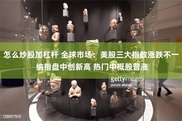 怎么炒股加杠杆 全球市场：美股三大指数涨跌不一 纳指盘中创新高 热门中概股普涨