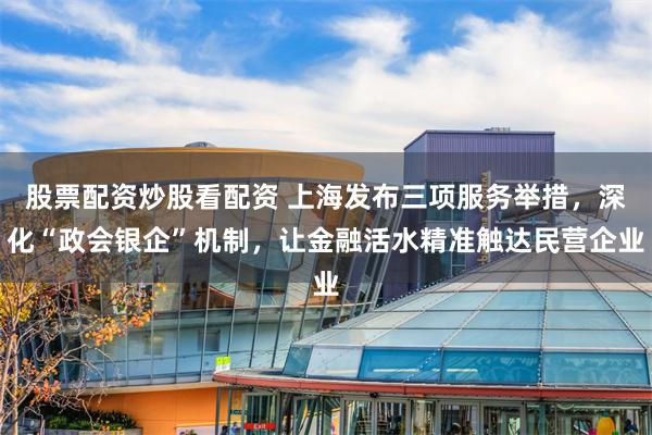 股票配资炒股看配资 上海发布三项服务举措，深化“政会银企”机制，让金融活水精准触达民营企业