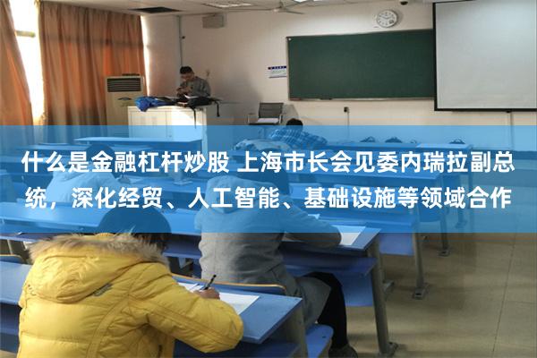 什么是金融杠杆炒股 上海市长会见委内瑞拉副总统，深化经贸、人工智能、基础设施等领域合作