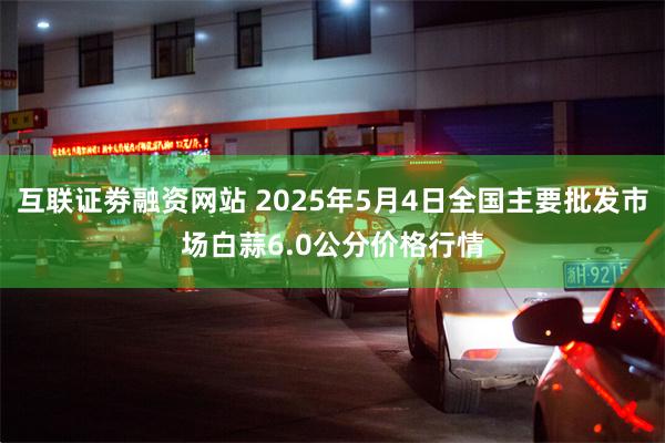 互联证劵融资网站 2025年5月4日全国主要批发市场白蒜6.0公分价格行情