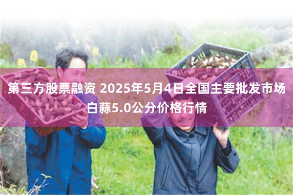 第三方股票融资 2025年5月4日全国主要批发市场白蒜5.0公分价格行情