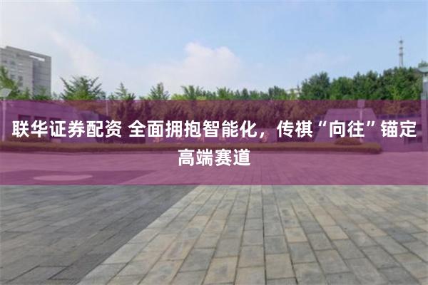 联华证券配资 全面拥抱智能化，传祺“向往”锚定高端赛道