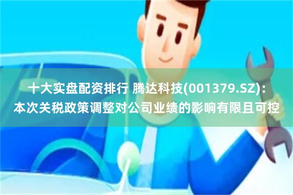 十大实盘配资排行 腾达科技(001379.SZ)：本次关税政策调整对公司业绩的影响有限且可控