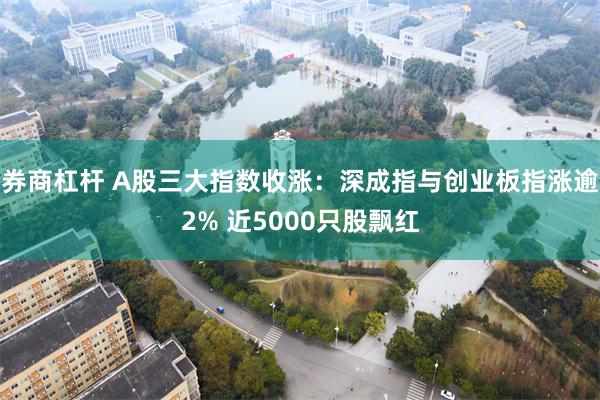 券商杠杆 A股三大指数收涨：深成指与创业板指涨逾2% 近5000只股飘红