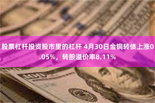 股票杠杆投资股市里的杠杆 4月30日金铜转债上涨0.05%，转股溢价率8.11%