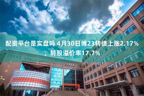 配资平台是实盘吗 4月30日博23转债上涨2.17%，转股溢价率17.7%