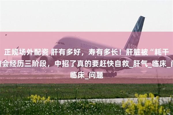 正规场外配资 肝有多好，寿有多长！肝脏被“耗干”前会经历三阶段，中招了真的要赶快自救_肝气_临床_问题