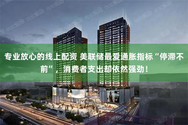 专业放心的线上配资 美联储最爱通胀指标“停滞不前”，消费者支出却依然强劲！