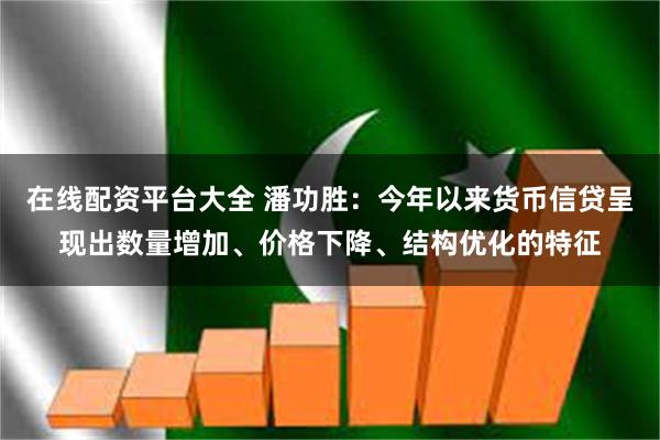 在线配资平台大全 潘功胜：今年以来货币信贷呈现出数量增加、价格下降、结构优化的特征