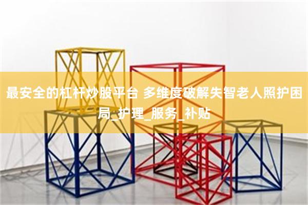 最安全的杠杆炒股平台 多维度破解失智老人照护困局_护理_服务_补贴