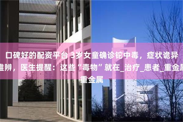 口碑好的配资平台 3岁女童确诊铊中毒，症状诡异难辨，医生提醒：这些“毒物”就在_治疗_患者_重金属