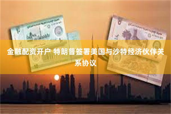 金融配资开户 特朗普签署美国与沙特经济伙伴关系协议