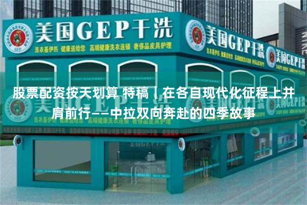 股票配资按天划算 特稿｜在各自现代化征程上并肩前行——中拉双向奔赴的四季故事
