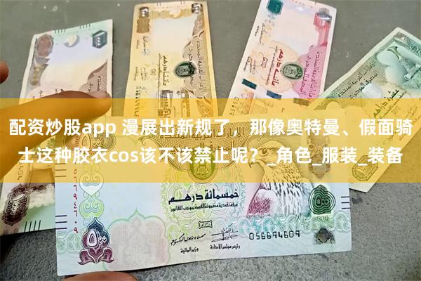 配资炒股app 漫展出新规了，那像奥特曼、假面骑士这种胶衣cos该不该禁止呢？_角色_服装_装备