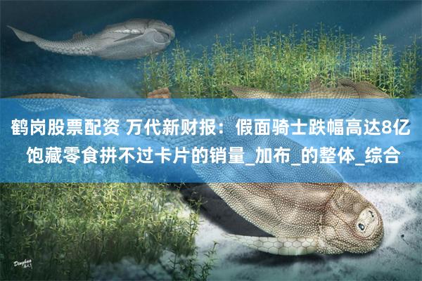 鹤岗股票配资 万代新财报：假面骑士跌幅高达8亿 饱藏零食拼不过卡片的销量_加布_的整体_综合
