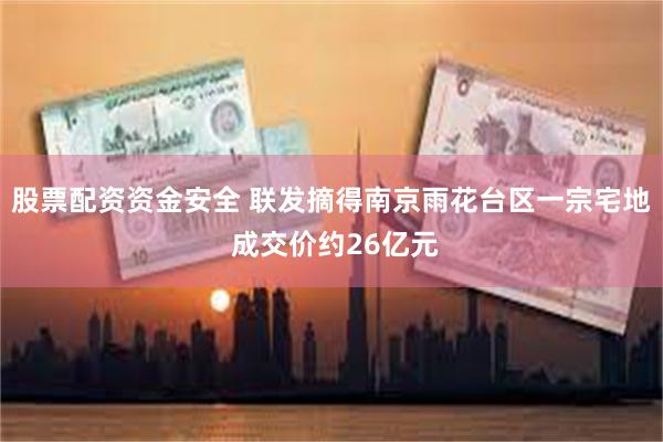 股票配资资金安全 联发摘得南京雨花台区一宗宅地 成交价约26亿元