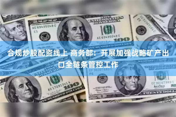 合规炒股配资线上 商务部：开展加强战略矿产出口全链条管控工作