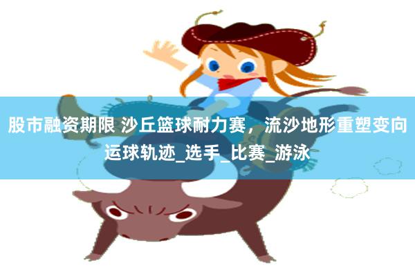 股市融资期限 沙丘篮球耐力赛，流沙地形重塑变向运球轨迹_选手_比赛_游泳