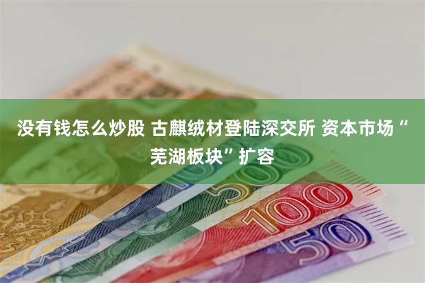 没有钱怎么炒股 古麒绒材登陆深交所 资本市场“芜湖板块”扩容