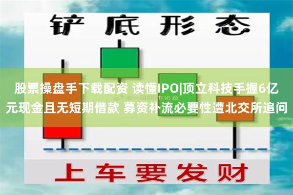 股票操盘手下载配资 读懂IPO|顶立科技手握6亿元现金且无短期借款 募资补流必要性遭北交所追问