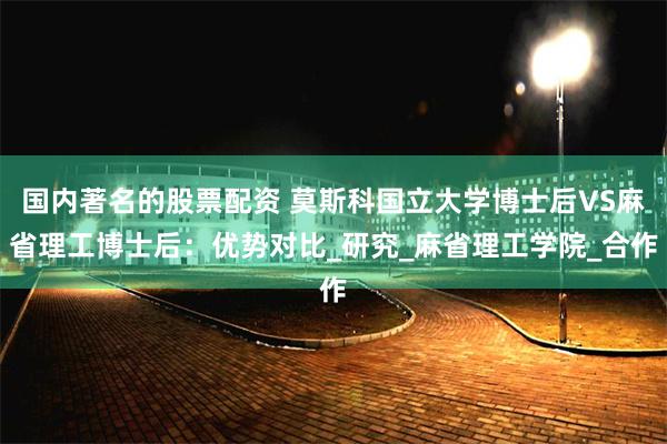 国内著名的股票配资 莫斯科国立大学博士后VS麻省理工博士后：优势对比_研究_麻省理工学院_合作