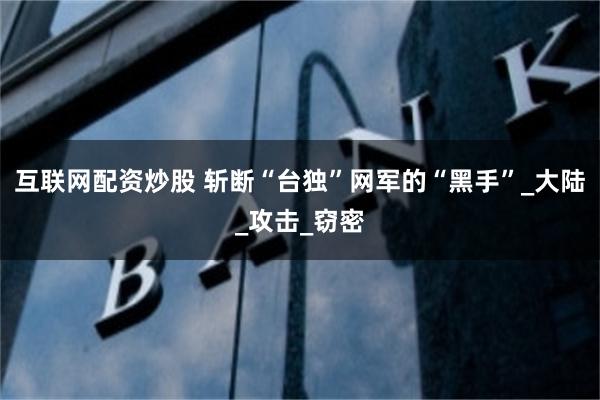 互联网配资炒股 斩断“台独”网军的“黑手”_大陆_攻击_窃密