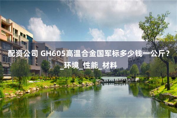配资公司 GH605高温合金国军标多少钱一公斤？_环境_性能_材料
