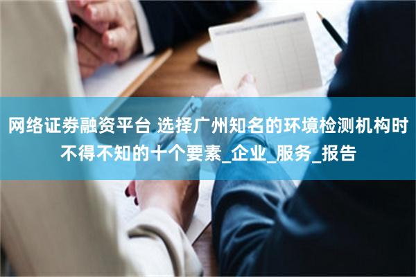 网络证劵融资平台 选择广州知名的环境检测机构时不得不知的十个要素_企业_服务_报告