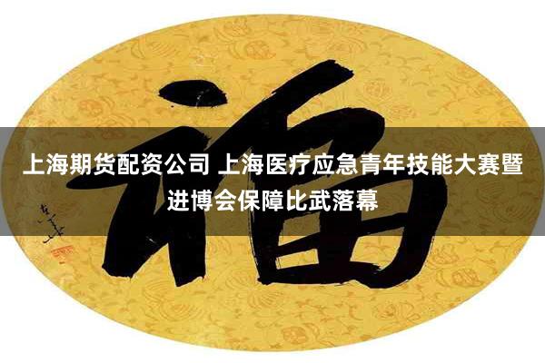 上海期货配资公司 上海医疗应急青年技能大赛暨进博会保障比武落幕