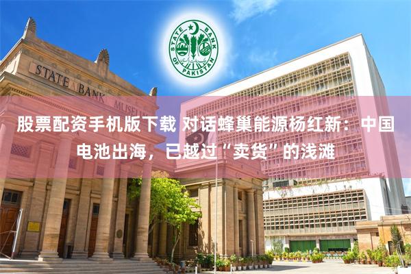 股票配资手机版下载 对话蜂巢能源杨红新：中国电池出海，已越过“卖货”的浅滩