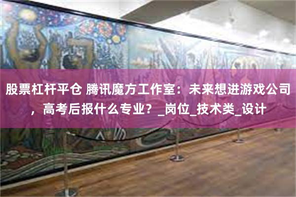股票杠杆平仓 腾讯魔方工作室：未来想进游戏公司，高考后报什么专业？_岗位_技术类_设计