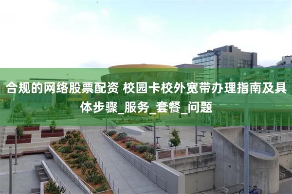 合规的网络股票配资 校园卡校外宽带办理指南及具体步骤_服务_套餐_问题