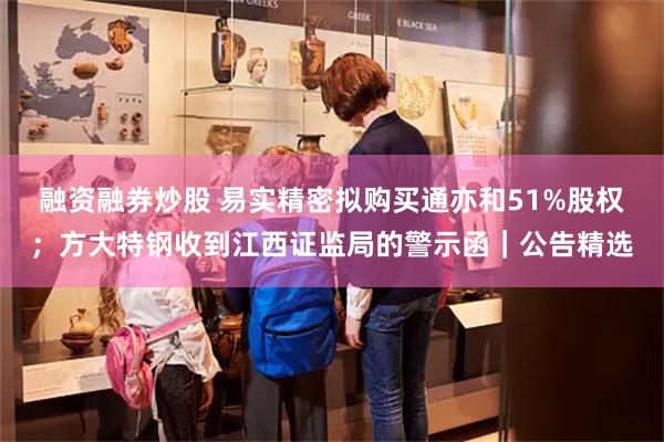 融资融券炒股 易实精密拟购买通亦和51%股权；方大特钢收到江西证监局的警示函｜公告精选