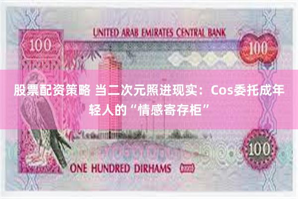 股票配资策略 当二次元照进现实：Cos委托成年轻人的“情感寄存柜”