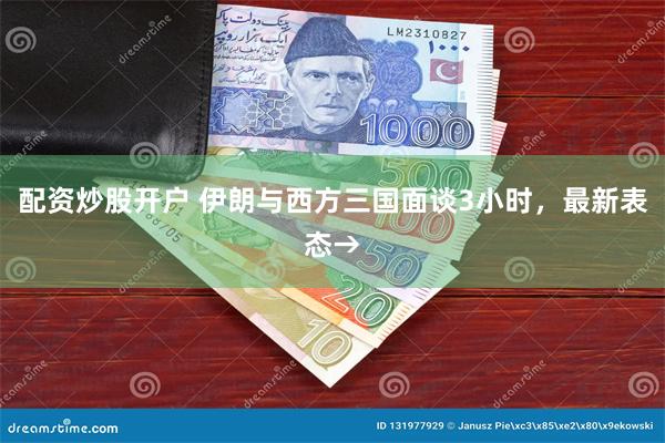 配资炒股开户 伊朗与西方三国面谈3小时，最新表态→