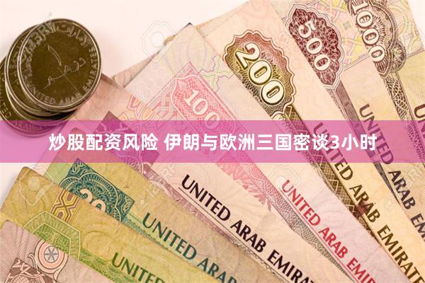 炒股配资风险 伊朗与欧洲三国密谈3小时