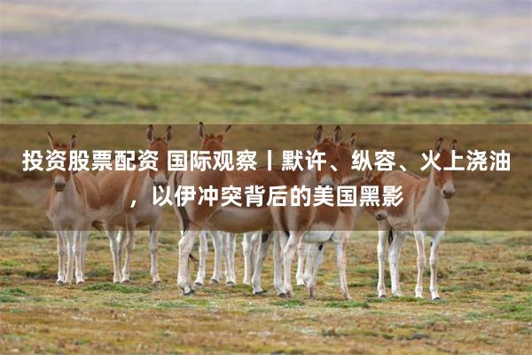 投资股票配资 国际观察丨默许、纵容、火上浇油，以伊冲突背后的美国黑影