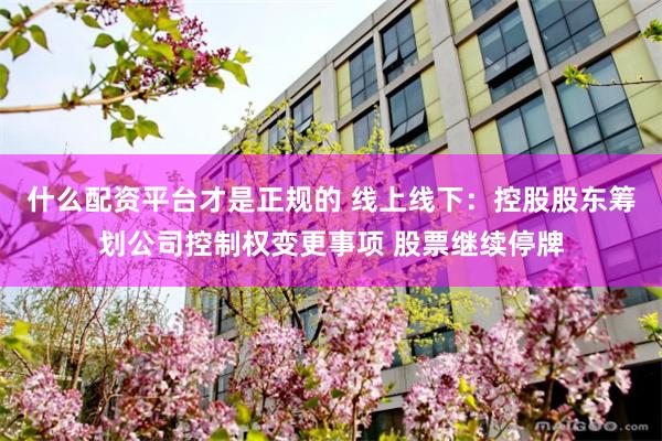 什么配资平台才是正规的 线上线下：控股股东筹划公司控制权变更事项 股票继续停牌
