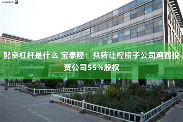 配资杠杆是什么 宝泰隆：拟转让控股子公司鸡西投资公司55%股权