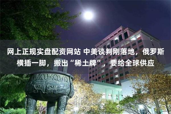网上正规实盘配资网站 中美谈判刚落地，俄罗斯横插一脚，搬出“稀土牌”，要给全球供应