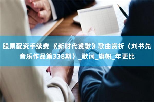 股票配资手续费 《新时代赞歌》歌曲赏析（刘书先音乐作品第338期）_歌词_旗帜_年更比