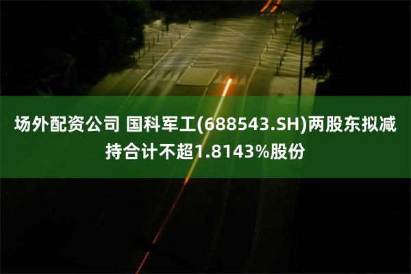 场外配资公司 国科军工(688543.SH)两股东拟减持合计不超1.8143%股份