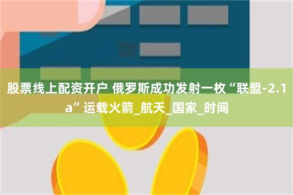 股票线上配资开户 俄罗斯成功发射一枚“联盟-2.1a”运载火箭_航天_国家_时间