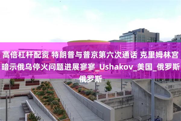 高倍杠杆配资 特朗普与普京第六次通话 克里姆林宫暗示俄乌停火问题进展寥寥_Ushakov_美国_俄罗斯