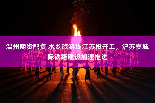 温州期货配资 水乡旅游线江苏段开工，沪苏嘉城际铁路建设加速推进
