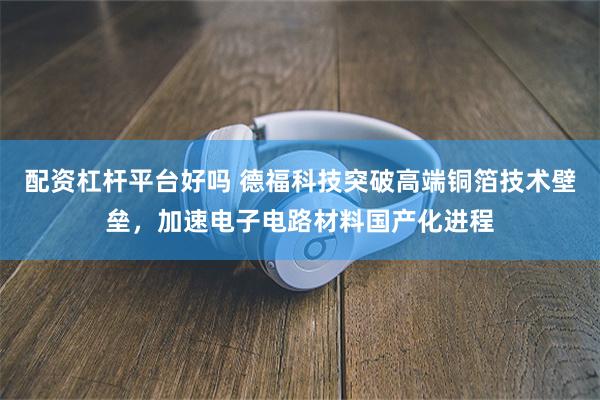 配资杠杆平台好吗 德福科技突破高端铜箔技术壁垒，加速电子电路材料国产化进程