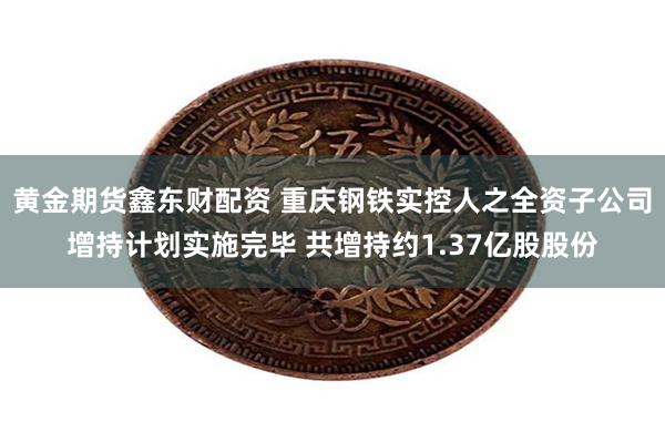 黄金期货鑫东财配资 重庆钢铁实控人之全资子公司增持计划实施完毕 共增持约1.37亿股股份