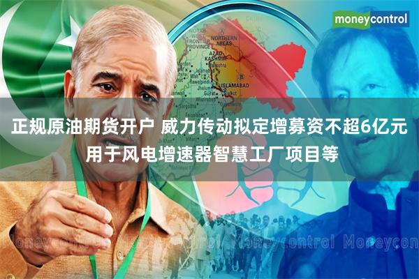 正规原油期货开户 威力传动拟定增募资不超6亿元 用于风电增速器智慧工厂项目等