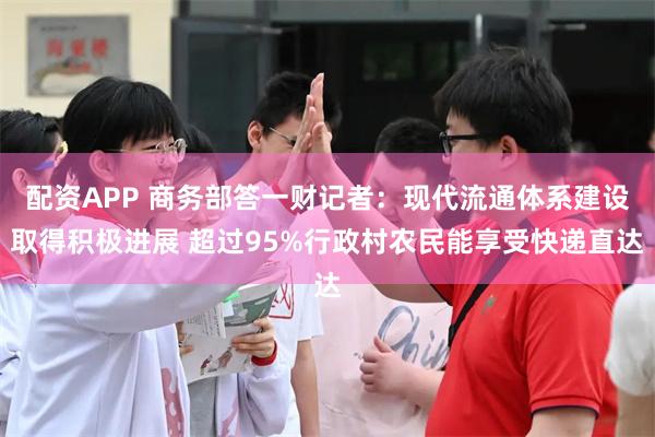 配资APP 商务部答一财记者：现代流通体系建设取得积极进展 超过95%行政村农民能享受快递直达